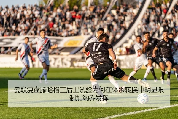 曼联复盘滕哈格三后卫试验为何在体系转换中明显限制加纳乔发挥